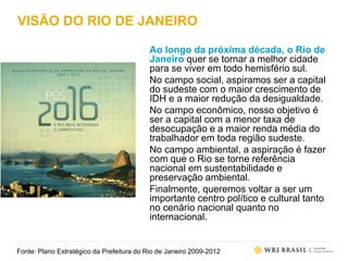 VISÃO DO RIO DE JANEIRO
Ao longo da próxima década, o Rio de
Janeiro quer se tornar a melhor cidade
para se viver em todo hemisfério sul.
No campo social, aspiramos ser a capital
do sudeste com o maior crescimento de
IDH e a maior redução da desigualdade.
No campo econômico, nosso objetivo é
ser a capital com a menor taxa de
desocupação e a maior renda média do
trabalhador em toda região sudeste.
No campo ambiental, a aspiração é fazer
com que o Rio se torne referência
nacional em sustentabilidade e
preservação ambiental.
Finalmente, queremos voltar a ser um
importante centro político e cultural tanto
no cenário nacional quanto no
internacional.
Fonte: Plano Estratégico da Prefeitura do Rio de Janeiro 2009-2012
 