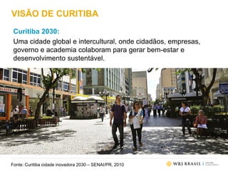 VISÃO DE CURITIBA
Curitiba 2030:
Uma cidade global e intercultural, onde cidadãos, empresas,
governo e academia colaboram para gerar bem-estar e
desenvolvimento sustentável.
Fonte: Curitiba cidade inovadora 2030 – SENAI/PR, 2010
 