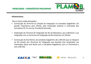 9
Infraestrutura :
Para o futuro estão planejados: 
• Construção do Terminal ou Estação de integração no Complexo Salgadinho. De
grande importância para Olinda, pela localização próxima à interseção dos
Corredores PE‐15 com Av. Presidente Kennedy;
• Duplicação do Terminal de integração do SEI da Macaxeira, que viabilizará a sua
integração com os Terminais de Integração do SEI existentes em Olinda;
• Construção do Anel Norte, do complexo Salgadinho até a BR‐101 que se integrará
ao SEI através dos Terminais de Integração que deverão ficar localizados nas
interseções deste anel Norte com o Complexo Salgadinho, com a II Perimetral e
com a BR 101;
 