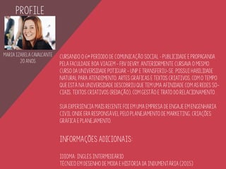 Maria Izabela Cavalcante
20 ANOS
pROFILE
Cursando o 6º período de Comunicação Social – Publicidade e Propaganda
pela FACULDADE BOA VIAGEM - FBV DEVRY, anteriormente cursava o mesmo
curso da Universidade Potiguar - unp e transferiu-se. Possui habilidade
natural para ATENDIMENTO, artes gráficas e textos criativos, com o tempo
que está na universidade descobriu que tem uma afinidade com as redes so-
ciais, textos criativos (redação), com gestão e trato do relacionamento.
Sua experiência mais recente foi em uma empresa de engaje em Engenharia
Civil onde era responsável pelo planejamento de Marketing, criaçÕES
gráfica E PLANEJAMENTO.
iNFORMAÇÕES ADICIONAIS:
iDIOMA: Inglês intermediário
Técnico em desenho de moda e história da indumentária (2015)
 