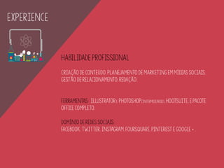 EXPERIENCE
Habilidade profissional
Criação de conteúdo, planejamento de marketing em mídias sociais,
gestão de relacionamento, redação.
ferramentas: Illustratore Photoshop(intermediário), HootSuite, e pacote
Office completo.
domínio de redes sociais:
facebook, twitter, instagram, foursquare, pinterest e google + .
 
