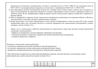 ДатаПодпись№док.ЛистКол.уч
.
Изм.
Лист
11
Допускается изготовление соединительных деталей из листовой стали по ГОСТ 19903-74 или полосовой стали по
ГОСТ 103-76 с антикоррозионным покрытием в соответствии с требованиями СНиП 2.03.11, ГОСТ 9.032.
3) Для образования жесткой неизменяемой системы все стеновые панели каждого яруса должны быть соединены по
верху устанавливаемой по периметру обвязкой из стальных обрамляющих гнутых уголков и деревянного бруса тол-
щиной не менее 40 мм. Направляющие профили каждой панели в обязательном порядке должны быть закреплены к
верхней обвязке.
4) Панели перекрытий и покрытия, балки, стропильные конструкции устанавливаются на верхнюю обвязку с обязатель-
ным креплением к ней через стальные соединительные элементы.
5) Длина продольных стен здания ограничивается только длиной температурного отсека (не менее 60 м) при условии
раскрепления верха стен сплошным настилом из панелей перекрытия или стропильными конструкциями, установ-
ленными с шагом не более 1,5 м.
Кроме того, в соответствии с рабочей документацией на строительство здания при монтаже должны выполняться
следующие основные работы:
- обработка антипиренами и антисептирование деревянных конструкций;
- облицовка внутренних и наружных поверхностей панелей облицовочными материалами;
- устройство кровельного покрытия.
В процессе эксплуатации здания необходимо:
- не допускать превышения несущей способности панелей (перегрузку);
- не допускать превышения степени агрессивности внутренней среды здания;
- производить своевременный ремонт конструкций и облицовочных покрытий.
При соблюдении потребителем условий транспортирования, хранения, монтажа панелей и эксплуатации здания
нормативный срок службы панелей составляет не менее 20 лет.
 