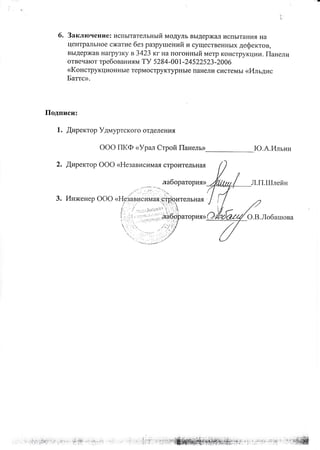 ').
6. Заключение: испытательный модуль выдерж€Lл испытания на
центральное сжатие без разрушений и существенных дефектов,
выдержав нагрузку вЗ42З кгна погонный метр конструкции. Панели
отвечают требован иям ТУ 5 2 84-00 1 -2452252З -2006
<<Конструкционные термоструктурные панели системы <<Ильдис
Батгс>.
Подписи:
1. Щиректор Удмуртского отделения
ООО ПКФ пУрал Строй Панель>
2. Щиректор ООО <<Независимая строительная
Ю.А.Ильин
Л.ГI.Шлейн
о.В.Лобашова
лабораторияD
 