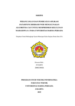 SKRIPSI
PERANCANGAN DAN PEMBUATAN APLIKASI
DATAMINING BERBASIS WEB MENGGUNAKAN
ALGORITMA C4.5 UNTUK MEMPREDIKSI KELULUSAN
MAHASISWA S-1 PADA UNIVERSITAS DARMA PERSADA
Diajukan Untuk Melengkapi Syarat Mencapai Gelar Sarjana Strata Satu (S1)
Disusun Oleh :
JUNARTO
2008230026
PROGRAM STUDI TEKNIK INFORMATIKA
FAKULTAS TEKNIK
UNIVERSITAS DARMA PERSADA
JAKARTA
2015
 