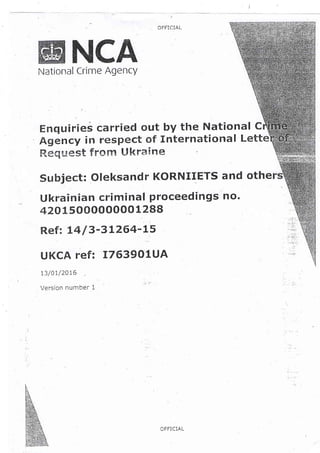 OFFiCIAL
NCANational Crime Agency
Enqulries carried out by the National C
Agency in respeet of ltlternational Lette
Request frorsq U knairae
Subject: Oleksandr KORNIIETS and othe
Ukrainian criminal proceedings Ro'
42A1 500000000 1 288
Ref: L4 /3-3 L264-15
UKqA !'ef: 'I7639OtUA
13/0r/20L5
Version number 1
OFFICIAL
 
