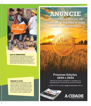 LOJAS DE LEMBRANCINHAS
Para os participantes de outras cidades que quiserem levar
um pedacinho da feira consigo para casa, não vão faltar
opções.Vários lojas foram montadas aos lados dos stands das
marcas expositoras.Artesanatos, bolsas, jaquetas de couros,
canecas personalizadas, botas, sapatos e até coleira para
cachorro podem ser encontrados por toda a extensão da feira.
VARIEDADE DE FEIJÃO
A Secretaria de Agricultura e Abastecimento do Estado
de São Paulo, por meio do Instituto Agronômico (IAC),
apresenta na Agrishow a cultivar de feijão do tipo cario-
ca IAC Sintonia.A nova cultivar apresenta alto potencial
produtivo, com produtividade média de 3.941 quilos,
por hectare, na época de semeadura de inverno; 3.553
quilos, por hectare, na época de semeadura das águas
e 2.131 quilos, por hectare, na semeadura da seca.
11A CIDADEEEQUARTA-FEIRA, 27 DE ABRIL DE 2016
 