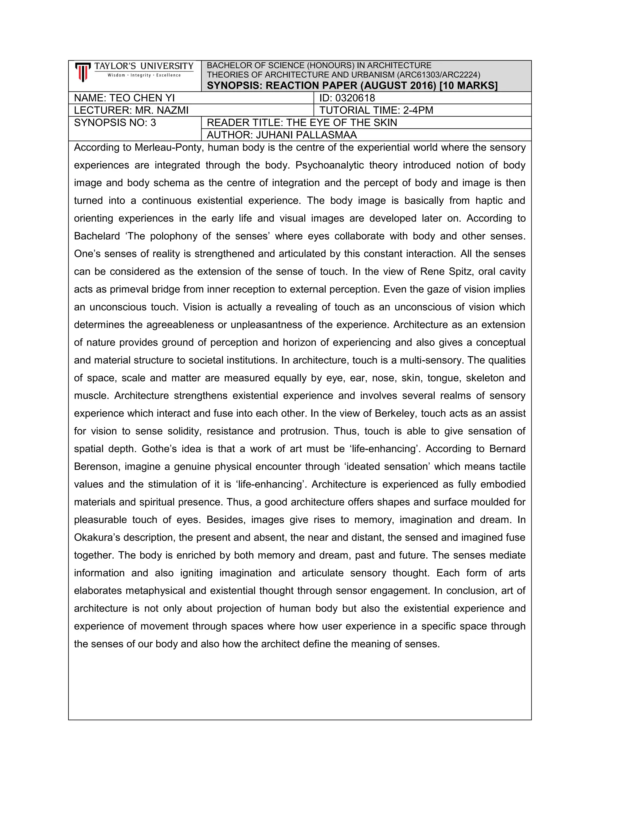 BACHELOR OF SCIENCE (HONOURS) IN ARCHITECTURE
THEORIES OF ARCHITECTURE AND URBANISM (ARC61303/ARC2224)
SYNOPSIS: REACTION PAPER (AUGUST 2016) [10 MARKS]
NAME: TEO CHEN YI ID: 0320618
LECTURER: MR. NAZMI TUTORIAL TIME: 2-4PM
SYNOPSIS NO: 3 READER TITLE: THE EYE OF THE SKIN
AUTHOR: JUHANI PALLASMAA
According to Merleau-Ponty, human body is the centre of the experiential world where the sensory
experiences are integrated through the body. Psychoanalytic theory introduced notion of body
image and body schema as the centre of integration and the percept of body and image is then
turned into a continuous existential experience. The body image is basically from haptic and
orienting experiences in the early life and visual images are developed later on. According to
Bachelard ‘The polophony of the senses’ where eyes collaborate with body and other senses.
One’s senses of reality is strengthened and articulated by this constant interaction. All the senses
can be considered as the extension of the sense of touch. In the view of Rene Spitz, oral cavity
acts as primeval bridge from inner reception to external perception. Even the gaze of vision implies
an unconscious touch. Vision is actually a revealing of touch as an unconscious of vision which
determines the agreeableness or unpleasantness of the experience. Architecture as an extension
of nature provides ground of perception and horizon of experiencing and also gives a conceptual
and material structure to societal institutions. In architecture, touch is a multi-sensory. The qualities
of space, scale and matter are measured equally by eye, ear, nose, skin, tongue, skeleton and
muscle. Architecture strengthens existential experience and involves several realms of sensory
experience which interact and fuse into each other. In the view of Berkeley, touch acts as an assist
for vision to sense solidity, resistance and protrusion. Thus, touch is able to give sensation of
spatial depth. Gothe’s idea is that a work of art must be ‘life-enhancing’. According to Bernard
Berenson, imagine a genuine physical encounter through ‘ideated sensation’ which means tactile
values and the stimulation of it is ‘life-enhancing’. Architecture is experienced as fully embodied
materials and spiritual presence. Thus, a good architecture offers shapes and surface moulded for
pleasurable touch of eyes. Besides, images give rises to memory, imagination and dream. In
Okakura’s description, the present and absent, the near and distant, the sensed and imagined fuse
together. The body is enriched by both memory and dream, past and future. The senses mediate
information and also igniting imagination and articulate sensory thought. Each form of arts
elaborates metaphysical and existential thought through sensor engagement. In conclusion, art of
architecture is not only about projection of human body but also the existential experience and
experience of movement through spaces where how user experience in a specific space through
the senses of our body and also how the architect define the meaning of senses.
 