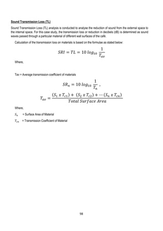 Sound Transmission Loss (TL)
Sound Transmission Loss (TL) analysis is conducted to analyse the reduction of sound from the external space to
the internal space. For this case study, the transmission loss or reduction in decibels (dB) is determined as sound
waves passed through a particular material of different wall surfaces of the café.
Calculation of the transmission loss on materials is based on the formulae as stated below:
𝑆𝑅𝐼 = 𝑇𝐿 = 10 𝑙𝑜𝑔10
1
𝑇𝑎𝑣
Where,
Tav = Average transmission coefficient of materials
𝑆𝑅 𝑛 = 10 𝑙𝑜𝑔10
1
𝑇𝑛
,
𝑇𝑎𝑣 =
( 𝑆1 𝑥 𝑇𝑐1) + ( 𝑆2 𝑥 𝑇𝑐2) + ⋯ ( 𝑆 𝑛 𝑥 𝑇𝑐𝑛)
𝑇𝑜𝑡𝑎𝑙 𝑆𝑢𝑟𝑓𝑎𝑐𝑒 𝐴𝑟𝑒𝑎
Where,
𝑆 𝑛 = Surface Area of Material
𝑇𝑐𝑛 = Transmission Coefficient of Material
98
 