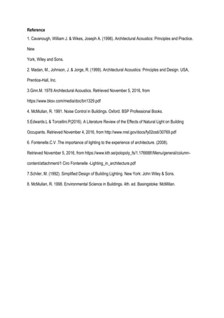 Reference
1. Cavanough, William J. & Wikes, Joseph A. (1998). Architectural Acoustics: Principles and Practice.
New
York, Wiley and Sons.
2. Madan, M., Johnson, J. & Jorge, R. (1999). Architectural Acoustics: Principles and Design. USA,
Prentice-Hall, Inc.
3.Ginn.M. 1978 Architectural Acoustics. Retrieved November 5, 2016, from
https://www.bksv.com/media/doc/bn1329.pdf
4. McMullan, R. 1991. Noise Control in Buildings. Oxford. BSP Professional Books.
5.Edwards.L & Torcellini.P(2016). A Literature Review of the Effects of Natural Light on Building
Occupants. Retrieved November 4, 2016, from http://www.nrel.gov/docs/fy02osti/30769.pdf
6. Fontenelle.C.V .The importance of lighting to the experience of architecture. (2008).
Retrieved November 5, 2016, from https://www.kth.se/polopoly_fs/1.176688!/Menu/general/column-
content/attachment/1 Ciro Fontenelle -Lighting_in_architecture.pdf
7.Schiler, M. (1992). Simplified Design of Building Lighting. New York: John Wiley & Sons.
8. McMullan, R. 1998. Environmental Science in Buildings. 4th. ed. Basingstoke: McMillan.
 