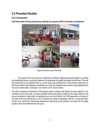 2.2 Precedent Studies
2.2.1 Introduction
Café Giacometti of École polytechnique fédérale de Lausanne (EPFL) University in Switzerland
Figure xx Interior view of the café
The purpose of this case study is to understand the effects of lighting especially daylight in a building
and potentially produce a conclusion between the relationship of daylight and spatial comfort level. This café
was chosen due to its similarities with our current case study building which is also another café known as
the Ground Eatery Café. Besides its similarities as a café, the precedent also provides ample daylight due to
the use of curtain walls in its façade, much like the one in Ground Eatery.
The café is situated on the first floor of the campus where it receives both direct and indirect lighting. In the
southwest corner of the café, is a large unshaded window that allows sunlight into the space while the rest
being illuminated by indirect light. Its operating hours are from 8 AM to 4 or 6 PM depending on the days of
the week while the customers are a mix of students and campus employees. With this, a study had been
carried out to identify the relationship between the light-syntax zones present in the café and the spatial
qualities which were determined by the users.
7
 