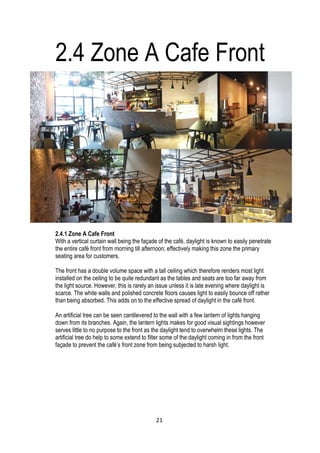 2.4.1 Zone A Cafe Front
With a vertical curtain wall being the façade of the café, daylight is known to easily penetrate
the entire café front from morning till afternoon; effectively making this zone the primary
seating area for customers.
The front has a double volume space with a tall ceiling which therefore renders most light
installed on the ceiling to be quite redundant as the tables and seats are too far away from
the light source. However, this is rarely an issue unless it is late evening where daylight is
scarce. The white walls and polished concrete floors causes light to easily bounce off rather
than being absorbed. This adds on to the effective spread of daylight in the café front.
An artificial tree can be seen cantilevered to the wall with a few lantern of lights hanging
down from its branches. Again, the lantern lights makes for good visual sightings however
serves little to no purpose to the front as the daylight tend to overwhelm these lights. The
artificial tree do help to some extend to filter some of the daylight coming in from the front
façade to prevent the café’s front zone from being subjected to harsh light.
2.4 Zone A Cafe Front
21
 