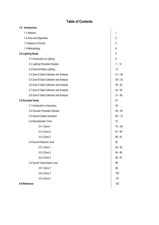 Table of Contents
1.0 Introduction
1.1 Abstract 1
1.2 Aims and Objectives 2
1.3 Reason of Choice 3
1.4 Methodology 4
2.0 Lighting Study 5
2.1 Introduction to Lighting 6
2.2 Lighting Precedent Studies 7 – 12
2.3 Ground Eatery Lighting 13
2.4 Zone A Data Collection and Analysis 21 – 28
2.5 Zone B Data Collection and Analysis 29 – 35
2.6 Zone C Data Collection and Analysis 36 - 43
2.7 Zone D Data Collection and Analysis 44 - 50
2.8 Zone E Data Collection and Analysis 51 - 56
3.0 Acoustic Study 57
3.1 Introduction to Acoustics 58
3.2 Acoustic Precedent Studies 59 – 65
3.3 Ground Eatery Acoustics 66 – 72
3.4 Reverberation Time 73
3.4.1 Zone 1 74 – 80
3.4.2 Zone 2 81 - 85
3.4.3 Zone 3 86 - 91
3.5 Sound Pressure Level 92
3.5.1 Zone 1 92 - 93
3.5.2 Zone 2 94 - 95
3.5.3 Zone 3 96 - 97
3.6 Sound Transmission Loss 98
3.6.1 Zone 1 99
3.6.2 Zone 2 100
3.6.3 Zone 3 101
4.0 Reference 102
 