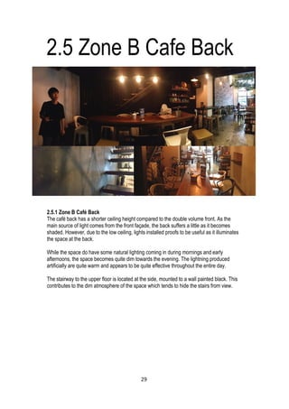 2.5 Zone B Cafe Back
2.5.1 Zone B Café Back
The café back has a shorter ceiling height compared to the double volume front. As the
main source of light comes from the front façade, the back suffers a little as it becomes
shaded. However, due to the low ceiling, lights installed proofs to be useful as it illuminates
the space at the back.
While the space do have some natural lighting coming in during mornings and early
afternoons, the space becomes quite dim towards the evening. The lightning produced
artificially are quite warm and appears to be quite effective throughout the entire day.
The stairway to the upper floor is located at the side, mounted to a wall painted black. This
contributes to the dim atmosphere of the space which tends to hide the stairs from view.
29
 