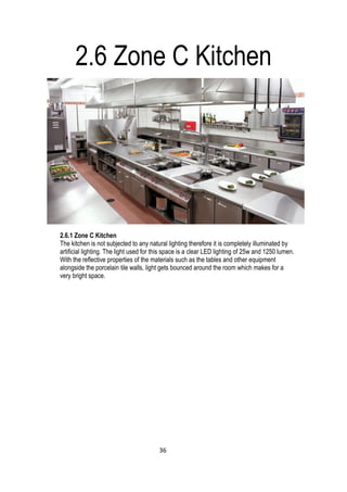 2.6 Zone C Kitchen
2.6.1 Zone C Kitchen
The kitchen is not subjected to any natural lighting therefore it is completely illuminated by
artificial lighting. The light used for this space is a clear LED lighting of 25w and 1250 lumen.
With the reflective properties of the materials such as the tables and other equipment
alongside the porcelain tile walls, light gets bounced around the room which makes for a
very bright space.
36
 