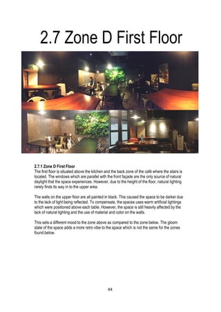 2.7.1 Zone D First Floor
The first floor is situated above the kitchen and the back zone of the café where the stairs is
located. The windows which are parallel with the front façade are the only source of natural
daylight that the space experiences. However, due to the height of the floor, natural lighting
rarely finds its way in to the upper area.
The walls on the upper floor are all painted in black. This caused the space to be darker due
to the lack of light being reflected. To compensate, the spaces uses warm artificial lightings
which were positioned above each table. However, the space is still heavily affected by the
lack of natural lighting and the use of material and color on the walls.
This sets a different mood to the zone above as compared to the zone below. The gloom
state of the space adds a more retro vibe to the space which is not the same for the zones
found below.
2.7 Zone D First Floor
44
 