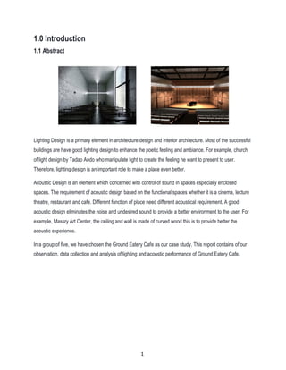 1.0 Introduction
1.1 Abstract
Lighting Design is a primary element in architecture design and interior architecture. Most of the successful
buildings are have good lighting design to enhance the poetic feeling and ambiance. For example, church
of light design by Tadao Ando who manipulate light to create the feeling he want to present to user.
Therefore, lighting design is an important role to make a place even better.
Acoustic Design is an element which concerned with control of sound in spaces especially enclosed
spaces. The requirement of acoustic design based on the functional spaces whether it is a cinema, lecture
theatre, restaurant and cafe. Different function of place need different acoustical requirement. A good
acoustic design eliminates the noise and undesired sound to provide a better environment to the user. For
example, Massry Art Center, the ceiling and wall is made of curved wood this is to provide better the
acoustic experience.
In a group of five, we have chosen the Ground Eatery Cafe as our case study. This report contains of our
observation, data collection and analysis of lighting and acoustic performance of Ground Eatery Cafe.
1
 