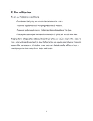 1.2 Aims and Objectives
The aim and the objective are as following:
-To understand the lighting and acoustic characteristics within a place.
-To critically report and analyse the lighting and acoustic of the space.
-To suggest another way to improve the lighting and acoustic qualities of that place.
-To able produce a complete documentation on analysis of lighting and acoustic of the place.
This project aims to helps us have a basic understanding of lighting and acoustic design within a place. To
have a better understanding and analysis about the how lighting and acoustic design influence the specific
space and the user experience of that place. In next assignment, these knowledge will help us to get a
better lighting and acoustic design for our design studio project.
2
 