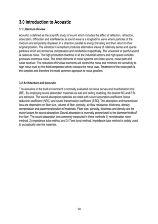 3.0 Introduction to Acoustic
3.1 Literature Review
Acoustic is defined as the scientific study of sound which includes the effect of reflection, refraction,
absorption, diffraction and interference. A sound wave is a longitudinal wave where particles of the
medium are temporarily displaced in a direction parallel to energy traveling and then return to their
original position. The vibration in a medium produces alternative waves of relatively dense and sparse
particles which are termed as compression and rarefaction respectively. The unwanted or painful sound
is called as noise. The high production machine in all the industrial sectors and high speed vehicles
produces enormous noise. The three elements of noise systems are noise source, noise path and
noise receiver. The reduction of first two elements will control the noise and minimize the sensitivity to
high noise level by the third component which reduces the noise level. Treatment of the noise path is
the simplest and therefore the most common approach to noise problem.
3.2 Architecture and Acoustic
The acoustics in the built environment is normally evaluated on Noise curves and reverberation time
(RT). By employing sound absorption materials as wall and ceiling cladding, the desired NC and RTs
are achieved. The sound absorption materials are rated with sound absorption coefficient, Noise
reduction coefficient (NRC) and sound transmission coefficient (STC). The absorption and transmission
loss are dependent on fiber size, volume of fiber, porosity, air flow resistance, thickness, density,
compression and placement/position of materials. Fiber size, porosity, thickness and density are the
major factors for sound absorption. Sound absorption is inversely proportional to the diameter/width of
the fiber. The sound absorption are commonly measured in three methods 1) reverberation room
method, 2) impedance tube method and 3) Tone burst method. Impedance tube method is widely used
to acoustically rate the materials.
58
 