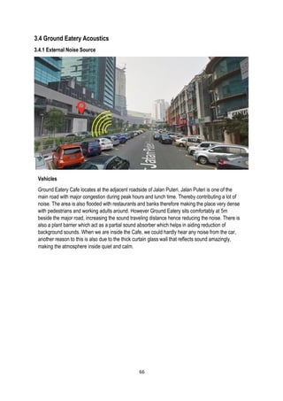3.4 Ground Eatery Acoustics
3.4.1 External Noise Source
Vehicles
Ground Eatery Cafe locates at the adjacent roadside of Jalan Puteri. Jalan Puteri is one of the
main road with major congestion during peak hours and lunch time. Thereby contributing a lot of
noise. The area is also flooded with restaurants and banks therefore making the place very dense
with pedestrians and working adults around. However Ground Eatery sits comfortably at 5m
beside the major road, increasing the sound traveling distance hence reducing the noise. There is
also a plant barrier which act as a partial sound absorber which helps in aiding reduction of
background sounds. When we are inside the Cafe, we could hardly hear any noise from the car,
another reason to this is also due to the thick curtain glass wall that reflects sound amazingly,
making the atmosphere inside quiet and calm.
66
 