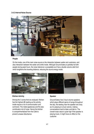 3.4.2 Internal Noise Source
People
On the inside, one of the main noise source is the interaction between waiter and customers, and
also interaction between the waiter and chefs inside. Although Ground Eatery is partially full with
people during peak hours, the noise tolerance is acceptable as it has a double volume cafe front
which lengthens the traveling distance, reducing the sound energy inside.
Kitchen Activity
Among the 3 zones that we analyzed, Kitchen
has the highest dB reading as the activity
inside require a lot of communication and
command. The metal appliances and fire also
contributed a lot of noise. Hence the kitchen
is compartmentalized from the Cafe to
prevent unease disturbance.
Speaker
Ground Eatery has 3 loud volume speakers
which plays different genre of songs throughout
the day, the seating near the speaker are noisy
as it is playing at a loud volume, making
conversations hard to listen and talk to. The
overall noise value is quite high if the speaker is
playing music, it might have an effect on the
customer.
67
 