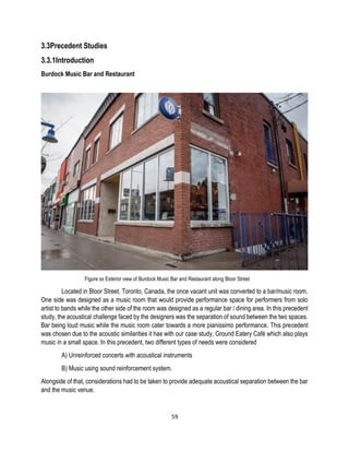 3.3Precedent Studies
3.3.1Introduction
Burdock Music Bar and Restaurant
Figure xx Exterior view of Burdock Music Bar and Restaurant along Bloor Street
Located in Bloor Street, Toronto, Canada, the once vacant unit was converted to a bar/music room.
One side was designed as a music room that would provide performance space for performers from solo
artist to bands while the other side of the room was designed as a regular bar / dining area. In this precedent
study, the acoustical challenge faced by the designers was the separation of sound between the two spaces.
Bar being loud music while the music room cater towards a more pianissimo performance. This precedent
was chosen due to the acoustic similarities it has with our case study, Ground Eatery Café which also plays
music in a small space. In this precedent, two different types of needs were considered
A) Unreinforced concerts with acoustical instruments
B) Music using sound reinforcement system.
Alongside of that, considerations had to be taken to provide adequate acoustical separation between the bar
and the music venue.
59
 