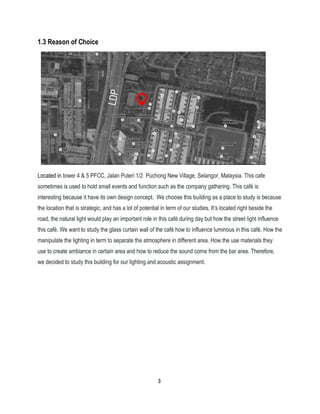 1.3 Reason of Choice
Located in tower 4 & 5 PFCC, Jalan Puteri 1/2 Puchong New Village, Selangor, Malaysia. This cafe
sometimes is used to hold small events and function such as the company gathering. This café is
interesting because it have its own design concept. We choose this building as a place to study is because
the location that is strategic, and has a lot of potential in term of our studies. It’s located right beside the
road, the natural light would play an important role in this café during day but how the street light influence
this café. We want to study the glass curtain wall of the café how to influence luminous in this café. How the
manipulate the lighting in term to separate the atmosphere in different area. How the use materials they
use to create ambiance in certain area and how to reduce the sound come from the bar area. Therefore,
we decided to study this building for our lighting and acoustic assignment.
3
 