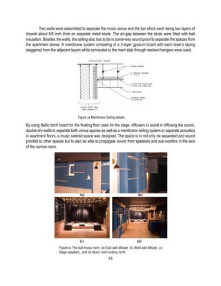 Two walls were assembled to separate the music venue and the bar which each being two layers of
drywall about 5/8 inch thick on separate metal studs. The air-gap between the studs were filled with batt
insulation. Besides the walls, the ceiling also has to be in some-way sound proof to separate the spaces from
the apartment above. A membrane system consisting of a 3-layer gypsum board with each layer’s taping
staggered from the adjacent layers while connected to the main slab through resilient hangars were used.
Figure xx Membrane Ceiling details.
By using Baltic birch board for the floating floor used for the stage, diffusers to assist in diffusing the sound,
double dry-walls to separate both venue spaces as well as a membrane ceiling system to separate acoustics
in apartment floors, a music catered space was designed. The space is to not only be separated and sound
proofed to other spaces but to also be able to propagate sound from speakers and sub-woofers in the axis
of the narrow room.
Figure xx The built music room. (a) East wall diffuser, (b) West wall diffuser, (c)
Stage speakers , and (d) Music room looking north.
61
 