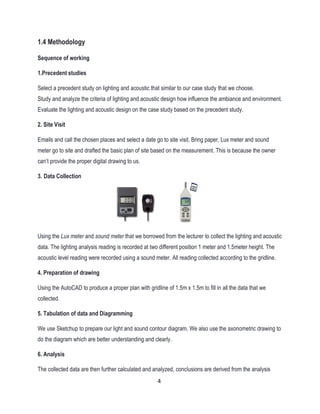 1.4 Methodology
Sequence of working
1.Precedent studies
Select a precedent study on lighting and acoustic that similar to our case study that we choose.
Study and analyze the criteria of lighting and acoustic design how influence the ambiance and environment.
Evaluate the lighting and acoustic design on the case study based on the precedent study.
2. Site Visit
Emails and call the chosen places and select a date go to site visit. Bring paper, Lux meter and sound
meter go to site and drafted the basic plan of site based on the measurement. This is because the owner
can’t provide the proper digital drawing to us.
3. Data Collection
Using the Lux meter and sound meter that we borrowed from the lecturer to collect the lighting and acoustic
data. The lighting analysis reading is recorded at two different position 1 meter and 1.5meter height. The
acoustic level reading were recorded using a sound meter. All reading collected according to the gridline.
4. Preparation of drawing
Using the AutoCAD to produce a proper plan with gridline of 1.5m x 1.5m to fill in all the data that we
collected.
5. Tabulation of data and Diagramming
We use Sketchup to prepare our light and sound contour diagram. We also use the axonometric drawing to
do the diagram which are better understanding and clearly.
6. Analysis
The collected data are then further calculated and analyzed, conclusions are derived from the analysis
4
 