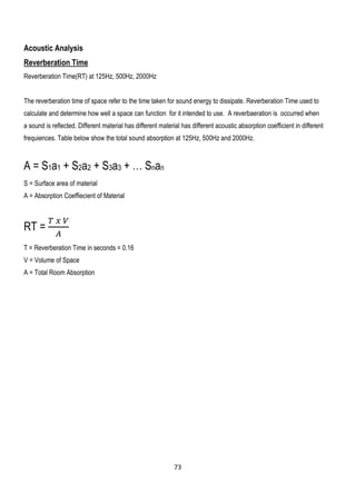 Acoustic Analysis
Reverberation Time
Reverberation Time(RT) at 125Hz, 500Hz, 2000Hz
The reverberation time of space refer to the time taken for sound energy to dissipate. Reverberation Time used to
calculate and determine how well a space can function for it intended to use. A reverbaeration is occurred when
a sound is reflected. Different material has different material has different acoustic absorption coefficient in different
frequiences. Table below show the total sound absorption at 125Hz, 500Hz and 2000Hz.
A = S1a1 + S2a2 + S3a3 + … Snan
S = Surface area of material
A = Absorption Coeffiecient of Material
RT =
𝑇 𝑥 𝑉
𝐴
T = Reverberation Time in seconds = 0.16
V = Volume of Space
A = Total Room Absorption
73
 