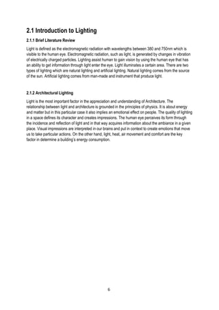 2.1 Introduction to Lighting
2.1.1 Brief Literature Review
Light is defined as the electromagnetic radiation with wavelengths between 380 and 750nm which is
visible to the human eye. Electromagnetic radiation, such as light, is generated by changes in vibration
of electrically charged particles. Lighting assist human to gain vision by using the human eye that has
an ability to get information through light enter the eye. Light illuminates a certain area. There are two
types of lighting which are natural lighting and artificial lighting. Natural lighting comes from the source
of the sun. Artificial lighting comes from man-made and instrument that produce light.
2.1.2 Architectural Lighting
Light is the most important factor in the appreciation and understanding of Architecture. The
relationship between light and architecture is grounded in the principles of physics. It is about energy
and matter but in this particular case it also implies an emotional effect on people. The quality of lighting
in a space defines its character and creates impressions. The human eye perceives its form through
the incidence and reflection of light and in that way acquires information about the ambiance in a given
place. Visual impressions are interpreted in our brains and put in context to create emotions that move
us to take particular actions. On the other hand, light, heat, air movement and comfort are the key
factor in determine a building’s energy consumption.
6
 