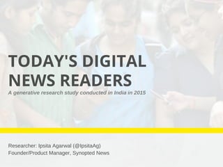 TODAY'S DIGITAL
NEWS READERS
Researcher: Ipsita Agarwal (@IpsitaAg)
Founder/Product Manager, Synopted News
A generative research study conducted in India in 2015 
 