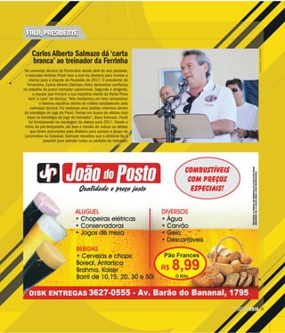 11CAMPEONATO
PAULISTA2016
JONATANDUTRA/AIFERROVIÁRIA
Carlos Alberto Salmazo dá ‘carta
branca’ ao treinador da Ferrinha
No comando técnico da Ferroviária desde abril do ano passado,
o treinador Antônio Picoli teve o aval da diretoria para montar o
elenco para a disputa do Paulistão de 2017. O presidente da
Ferroviária, Carlos Alberto Salmazo (foto) demonstra confiança
no trabalho do jovem treinador catarinense. Segundo o dirigente,
a equipe que iniciará a sua trajetória diante da Ponte Preta
terá “a cara” do técnico. “Nós montamos um time competitivo
e fizemos escolhas dentro do critério estabelecido pela
comissão técnica. Foi realizada uma análise criteriosa dentro
da estratégia de jogo do Picoli. Fomos em busca de atletas com
base na estratégia de jogo do treinador”, disse Salmazo. Picoli
foi fundamental na montagem do elenco para 2017. Desde o
início da pré-temporada, ele teve a missão de indicar os atletas
que foram procurados pela diretoria para compor o grupo da
Locomotiva no Estadual. Salmazo ressaltou que a diretoria fez o
possível para atender todos os pedidos do treinador.
FALA, PRESIDENTE
 