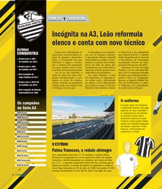 A CIDADE26
Diante das dificuldades fi-
nanceiras e com um elenco re-
pleto de apostas e desconhe-
cidos, o Comercial terá que
subverter a lógica e contra-
riar a maioria dos prognósti-
cos para sonhar com o aces-
so à Série A2 nesta temporada.
Na A3 do ano passado, o
Leão do Norte fez uma cam-
panha decepcionante e con-
seguiu se salvar do rebaixa-
mento somente na penúltima
rodada, após um empate com
o Olímpia, fora de casa.
A divergência nos bastido-
res tem se tornado evidente.
O presidente Brenno Spinelli
está isolado no cargo. O man-
datário se queixa com frequ-
ência da falta de apoio dos
conselheiros; por outro lado, a
oposição critica a postura cen-
tralizadora do presidente.
Na Copa Paulista, o Leão
foi eliminado na segunda fa-
se, sofreu com a debandada
no elenco e teve dificuldades
para repor as peças. O técnico
Marcelo Dias também deixou
o Comercial e foi su
por Amauri Knevitz.
clube do gaúcho de 5
o Rio Branco, de Pa
na primeira divisão
peonato Paranaense
Destaque do timeee
Paulista, o jovem atac
teus Totô é a esperan
do Bafo, que também
goleiro Cairo, do Vo
guense; o zagueiro R
vais, do Sertãozinho;;;
te Tabarana, do Cata
se; entre outros refor
Incógnita na A3, Leão reformul
elenco e conta com novo técnic
Palma Travassos, o reduto alvinegro
Com capacidade atual para 17.775 pessoas, o estádio Palma
Travassos foi inaugurado em 14 de outubro de 1964. Na ocasião,
Comercial e Santos disputaram um amistoso com vitória do Peixe
por 3 a 2 - o atacante comercialino Paulo Bin fez o primeiro gol da
história do estádio. O recorde de público foi registrado no clássico
Come-Fogo disputado em 20 de julho de 1986. Na ocasião 34.400
pessoas compareceram à Joia. Na A3, serão nove jogos em casa.
F.L.PITON / A CIDADE - 13.MAI.2014
O ESTÁDIO
SÉRIE A3 | COMERCIAL
O uniforme
O manto titular do C
é totalmente branco
especial em duas ca
os respiradouros nas
A camiseta reserva t
tradicional listrado e
e branco, sendo qua
pretas com detalhes
simulando “espinhos
brancas. A fornecedo
uniformes é a Uniex
ÚLTIMAS
CONQUISTAS
> Acesso para a elite
do Paulista, em 2013
> Acesso para a elite
do Paulista, em 2011
> Vice-campeão da
Copa Paulista de 2011
> Acesso para a Série A2
do Paulista, em 2010
> Vice-campeão da Divisão
Intermediária de 1993
1994 Nacional
1995 Noroeste
1996 Matonense
1997 Mirassol
1998 São Caetano
1999 Rio Preto
2000 Nacional
2001 São Bento
2002 Oeste
2003 Taubaté
2004 Sertãozinho
2005 Grêmio Barueri
2006 Botafogo
2007 Olímpia
2008 Flamengo
2009 Votoraty
2010 Red Bull
2011 Penapolense
2012 Rio Branco
2013 São Bento
2014 Novorizontino
2015 Taubaté
2016 Sertãozinho
Os campeões
da Série A3
ubbbbstituído
O último
57 anos foiiii
aranagggguuuuá,
do CCCCam-
ddddeeee 2015.
ee na Copa
cante Ma-
ça de gols
m trouxe o
otuporan-
Rafael No-
;;;; o volan-
annnndddduven-
ços.
a
co
Comercial
, com gola
amadas e
s laterais.
traz o
em preto
atro listras
s especiais
s” e três
ora de
.
 