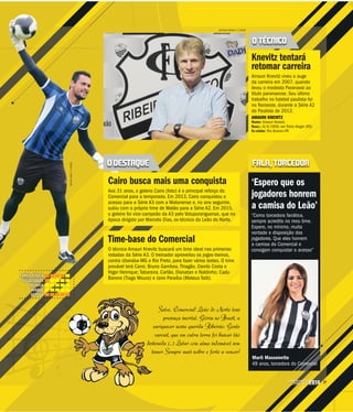 27CAMPEONATO
PAULISTA2016
Salve, Comercial! Leão do Norte tens
presença imortal. Glória no Brasil, a
enriquecer nossa querida Ribeirão. Gente
varonil, que em outra terra foi buscar tão
emida (...) Lutar com alma indomável sem
emer. Sempre mais nobre e forte a vencer!
MATHEUS URENHA / A CIDADE
O TÉCNICO
FALA, TORCEDOR
Knevitz tentará
retomar carreira
Amauri Knevitz viveu o auge
da carreira em 2007, quando
levou o modesto Paranavaí ao
título paranaense. Seu último
trabalho no futebol paulista foi
no Noroeste, durante a Série A2
do Paulista de 2012.
AMAURI KNEVITZ
Nome: Amauri Knevitz
Nasc.: 8/4/1959, em Porto Alegre (RS)
Ex-clube: Rio Branco-PR
‘Espero que os
jogadores honrem
a camisa do Leão’
“Como torcedora fanática,
sempre acredito no meu time.
Espero, no mínimo, muita
vontade e disposição dos
jogadores. Que eles honrem
a camisa do Comercial e
consigam conquistar o acesso”
Marli Massonetto
49 anos, torcedora do Comercial
e
dest
te
o Comercial
itz buscará um time ideal nas primeiras
O treinador aproveitou os jogos-treinos,
Rio Preto, para fazer vários testes. O time
uno Gamboa, Thiagão, Danilo Costa e
na, Carlão, Dionatan e Naldinho; Cadu
e Jairo Paraíba (Mateus Totô).
Time-base do
O técnico Amauri Knevi
rodadas da Série A3. O
contra Uberaba-MG e R
provável terá Cairo; Bru
Higor Henrique; Tabara
Barone (Tiago Moura) e
MILENAAUREA/ACIDADE
FORÇA FÍSICA
VELOCIDADE
TÉCNICA
ATAQUE
DEFESA
O DESTAQUE
Cairo busca mais uma conquista
Aos 31 anos, o goleiro Cairo (foto) é o principal reforço do
Comercial para a temporada. Em 2013, Cairo conquistou o
acesso para a Série A3 com a Matonense e, no ano seguinte,
subiu com o próprio time de Matão para a Série A2. Em 2015,
o goleiro foi vice-campeão da A3 pelo Votuporanguense, que na
época dirigido por Marcelo Dias, ex-técnico do Leão do Norte.
 