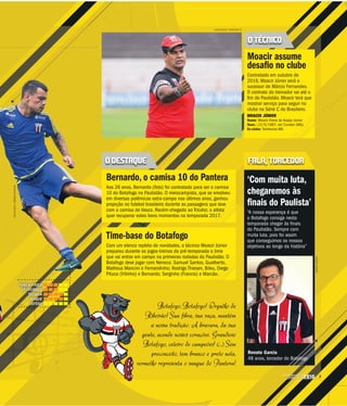 5CAMPEONATO
PAULISTA2016
Botafogo, Botafogo! Orgulho de
Ribeirão! Sua fibra, sua raça, mantém
a nossa tradição. A bravura, da sua
gente, acende nossos corações. Grandioso
Botafogo, celeiro de campeões! (...) Sem
preconceito, tem branco e preto nela,
vermelho representa o sangue do Pantera!v
LUÍS AUGUSTO / BOTAFOGO FC
ARQUIVOPESSOAL
O TÉCNICO
O DESTAQUE FALA, TORCEDOR
Moacir assume
desafio no clube
Contratado em outubro de
2016, Moacir Júnior será o
sucessor de Márcio Fernandes.
O contrato do treinador vai até o
fim do Paulistão. Moacir terá que
mostrar serviço para seguir no
clube na Série C do Brasileiro.
MOACIR JÚNIOR
Nome: Moacir Vieira de Araújo Júnior
Nasc.: 21/5/1967, em Curvelo (MG)
Ex-clube: Tombense-MG
‘Com muita luta,
chegaremos às
finais do Paulista’
“A nossa esperança é que
o Botafogo consiga nesta
temporada chegar às finais
do Paulistão. Sempre com
muita luta, pois foi assim
que conseguimos os nossos
objetivos ao longo da história”
Renato Garcia
48 anos, torcedor do Botafogo
Bernardo, o camisa 10 do Pantera
Aos 26 anos, Bernardo (foto) foi contratado para ser o camisa
10 do Botafogo no Paulistão. O meiocampista, que se envolveu
em diversas polêmicas extra-campo nos últimos anos, ganhou
projeção no futebol brasileiro durante as passagens que teve
com a camisa do Vasco. Recém-chegado ao Tricolor, o atleta
quer recuperar estes bons momentos na temporada 2017.
Time-base do Botafogo
Com um elenco repleto de novidades, o técnico Moacir Júnior
preparou durante os jogos-treinos da pré-temporada o time
que vai entrar em campo na primeiras rodadas do Paulistão. O
Botafogo deve jogar com Neneca; Samuel Santos, Gualberto,
Matheus Mancini e Fernandinho; Rodrigo Thiesen, Bileu, Diego
Pituca (Vitinho) e Bernardo; Serginho (Francis) e Marcão.
LUÍSAUGUSTO/AGÊNCIABOTAFOGO
FORÇA FÍSICA
VELOCIDADE
TÉCNICA
ATAQUE
DEFESA
 