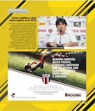 7CAMPEONATO
PAULISTA2016
MILENAAUREA/ACIDADE
Gerson considera o atual
elenco superior ao de 2016p
Otimista com a possibilidade de o Botafogo realizar
uma boa campanha no Paulistão, o presidente
Gerson Engracia Garcia (foto) considera o atual
elenco melhor que o da última temporada. “Temos
mais opções, é um grupo mais forte e equilibrado”,
avalia. Após a decepcionante campanha no
Paulistão de 2016, em que conseguiu escapar
do rebaixamento somente na última rodada, e a
tentativa frustrada de conquistar o acesso à Série
B do Brasileiro, a diretoria do Pantera optou por
fazer uma reformulação no elenco. Da equipe
base formada para o Paulistão, apenas oito
atletas são remanescentes da última temporada.
O ataque foi o setor que mais recebeu reforços.
“Foi uma dificuldade que tivemos no ano passado.
Procuramos reforçar ao máximo o ataque, creio que
estamos mais fortes”, declarou Gerson.
FALA, PRESIDENTE
 