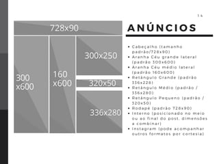 A N Ú N C I O S
C a b e ç a l h o ( t a m a n h o
p a d r ã o / 7 2 8 x 9 0 )
A r a n h a C é u g r a n d e l a t e r a l
( p a d r ã o 3 0 0 x 6 0 0 )
A r a n h a C é u m é d i o l a t e r a l
( p a d r ã o 1 6 0 x 6 0 0 )
R e t â n g u l o G r a n d e ( p a d r ã o
3 3 6 x 2 2 8 )
R e t â n g u l o M é d i o ( p a d r ã o /
3 3 6 x 2 8 0 )
R e t â n g u l o P e q u e n o ( p a d r ã o /
3 2 0 x 5 0 )
R o d a p é ( p a d r ã o 7 2 8 x 9 0 )
I n t e r n o ( p o s i c i o n a d o n o m e i o
o u a o f i n a l d o p o s t , d i m e n s õ e s
a c o m b i n a r )
I n s t a g r a m ( p o d e a c o m p a n h a r
o u t r o s f o r m a t o s p o r c o r t e s i a )
1 4
 