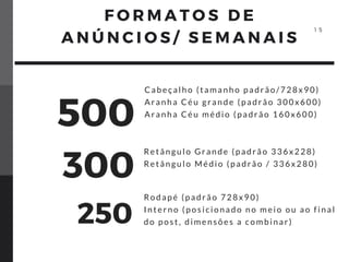 Cabeçalho (tamanho padrão/728x90)
Aranha Céu grande (padrão 300x600)
Aranha Céu médio (padrão 160x600)
Retângulo Grande (padrão 336x228)
Retângulo Médio (padrão / 336x280)
Rodapé (padrão 728x90)
Interno (posicionado no meio ou ao final
do post, dimensões a combinar)
500
300
250
F O R M A T O S D E
A N Ú N C I O S / S E M A N A I S
1 5
 