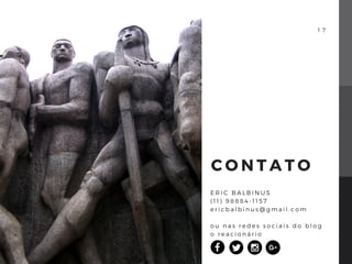 1 7
C O N T A T O
E R I C B A L B I N U S
( 1 1 ) 9 8 8 8 4 - 1 1 5 7
e r i c b a l b i n u s @ g m a i l . c o m
o u n a s r e d e s s o c i a i s d o b l o g
o r e a c i o n á r i o
 