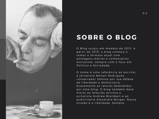 SOBRE O BLOG
O B l o g s u r g i u e m m e a d o s d e 2 0 1 3 , A
p a r t i r d e 2 0 1 5 , o b l o g c o m e ç a a
t o m a r o f o r m a t o a t u a l c o m
p o s t a g e n s d i á r i a s e c o m e n t á r i o s
e x c l u s i v o s , s e m p r e c o m o f o c o e m
P o l í t i c a e S o c i e d a d e .  
O n o m e é u m a r e f e r ê n c i a a o e s c r i t o r
e j o r n a l i s t a N e l s o n R o d r i g u e s ,
c o n s e r v a d o r f a m o s o p o r s u a d e f e s a
d a l i b e r d a d e e d e m o c r a c i a .
E x a t a m e n t e o s v a l o r e s d e f e n d i d o s
p o r e s t e b l o g . O b l o g t a m b é m d e v e
m u i t o a o f a l e c i d o a t i v i s t a e
j o r n a l i s t a A n d r e w B r e i t b a r t e a o
p u b l i c i t á r i o A l e x a n d r e B o r g e s . N o s s a
m i s s ã o é a l i b e r d a d e . S e m p r e .  
0 20 2
 