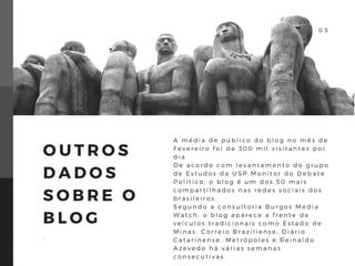 0 4
O U T R O S
D A D O S
S O B R E O
B L O G
.
A m é d i a d e p ú b l i c o d o b l o g n o m ê s d e
F e v e r e i r o f o i d e 3 0 0 m i l v i s i t a n t e s p o r
d i a
D e a c o r d o c o m l e v a n t a m e n t o d o g r u p o
d e E s t u d o s d a U S P M o n i t o r d o D e b a t e
P o l í t i c o , o b l o g é u m d o s 5 0 m a i s
c o m p a r t i l h a d o s n a s r e d e s s o c i a i s d o s
b r a s i l e i r o s .
S e g u n d o a c o n s u l t o r i a B u r g o s M e d i a
W a t c h , o b l o g a p a r e c e a f r e n t e d e
v e í c u l o s t r a d i c i o n a i s c o m o E s t a d o d e
M i n a s , C o r r e i o B r a z i l i e n s e , D i á r i o
C a t a r i n e n s e , M e t r ó p o l e s e R e i n a l d o
A z e v e d o h á v á r i a s s e m a n a s
c o n s e c u t i v a s .
0 5
 