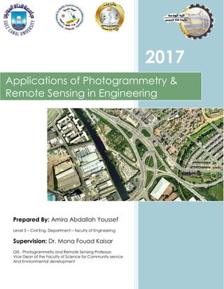 Prepared By: Amira Abdallah Youssef
Level 3 – Civil Eng. Department – faculty of Engineering
Supervision: Dr. Mona Fouad Kaisar
GIS , Photogrammetry and Remote Sensing Professor,
Vice Dean of the Faculty of Science for Community service
And Environmental development
2017
Applications of Photogrammetry &
Remote Sensing in Engineering
 