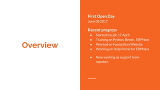 Overview
First Open Day
June 08 2017
Recent progress
● Started my job 17 April
● Training on Python, Bench, ERPNext
● Worked on Foundation Website
● Working on Help Portal for ERPNext
● Now working as support team
member.
 