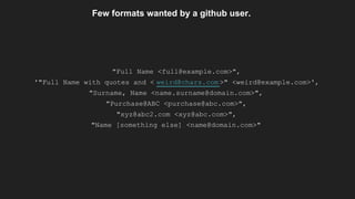 Few formats wanted by a github user.
"Full Name <full@example.com>",
'"Full Name with quotes and < weird@chars.com >" <weird@example.com>',
"Surname, Name <name.surname@domain.com>",
"Purchase@ABC <purchase@abc.com>",
"xyz@abc2.com <xyz@abc.com>",
"Name [something else] <name@domain.com>"
 
