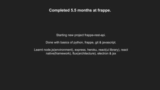 Completed 5.5 months at frappe.
Starting new project frappe-rest-api.
Done with basics of python, frappe, git & javascript.
Learnt node.js(environment), express, heroku, react(ui library), react
native(framework), flux(architecture), electron & jsx
 