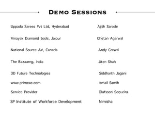 Demo Sessions
Uppada Sarees Pvt Ltd, Hyderabad Ajith Sarode
Vinayak Diamond tools, Jaipur Chetan Agarwal
National Source AV, Canada Andy Grewal
The Bazaarng, India Jiten Shah
3D Future Technologies Siddharth Jagani
www.primeae.com Ismail Samih
Service Provider Olafsson Sequeira
SP Institute of Workforce Development Nimisha
 