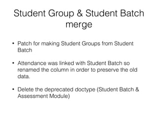 Student Group & Student Batch
merge
• Patch for making Student Groups from Student
Batch
• Attendance was linked with Student Batch so
renamed the column in order to preserve the old
data.
• Delete the deprecated doctype (Student Batch &
Assessment Module)
 