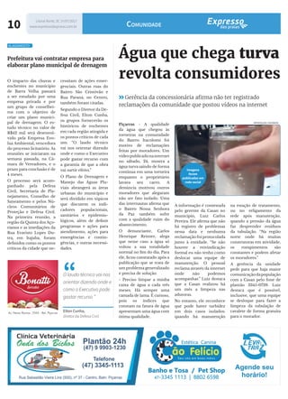 10 Litoral Norte, SC 1º/07/2017
www.expressodaspraias.com.br Comunidade
Água que chega turva
revolta consumidores
Piçarras - A qualidade
da água que chegou às
torneiras na comunidade
do Bairro Itacolomi foi
motivo de reclamações
feitas por moradores. Um
vídeopublicadonainternet
no sábado, 24, mostra a
água turva saindo de forma
contínua em uma torneira
enquanto o proprietário
lavava seu carro. A
denúncia motivou outros
moradores que alegaram
não ser fato isolado. Uma
das internautas afirma que
o Bairro Nossa Senhora
da Paz também sofre
com a qualidade ruim do
abastecimento.
O denunciante, Carlos
Henrique Reimer, alega
que nesse caso a água só
voltou a sua tonalidade
normal no fim do dia. Para
ele, ficou constatado após a
publicação que se trata de
um problema generalizado
e precisa de solução.
- Preciso limpar a minha
caixa de água a cada três
meses. Há sempre uma
camada de lama. É curioso,
pois os índices que
constam na fatura de água
apresentam uma água com
ótima qualidade.
na estação de tratamento,
ou no religamento da
rede após manutenção,
quando a pressão da água
faz desprender resíduos
da tubulação. “Na região
norte onde há muitas
construtoras em atividade,
os rompimentos são
constantes e podem afetar
os moradores.”
A gerência da unidade
pede para que haja maior
comunicaçãodapopulação
com a Casan pelo fone de
plantão 3345-0739. Luiz
destaca que é possível,
inclusive, que uma equipe
se desloque para fazer a
limpeza da tubulação de
cavalete de forma gratuita
para o morador.
Gerência da concessionária afirma não ter registrado
reclamações da comunidade que postou vídeos na internet
A informação é contestada
pelo gerente da Casan no
município, Luiz Carlos
Pereira. Ele afirma que não
há registro de problemas
nessa data e nenhuma
reclamação foi protocolada
junto à entidade. “Se não
houver a reivindicação
formal eu não tenho como
deslocar uma equipe de
manutenção. O pessoal
reclama através da internet
onde não podemos
acompanhar.” Luiz destaca
que a Casan realizou há
um mês a limpeza nas
adutoras.
No entanto, ele reconhece
que pode haver turbidez
em dois casos isolados:
quando há manutenção
REPRODUÇÃO | FACEBOOK
Imagens
foram
publicadas em
rede social
Prefeitura vai contratar empresa para
elaborar plano municipal de drenagem
O impacto das chuvas e
enchentes no município
de Barra Velha passará
a ser estudado por uma
empresa privada e por
um grupo de conselhei-
ros com o objetivo de
criar um plano munici-
pal de drenagem. O es-
tudo técnico no valor de
R$42 mil será desenvol-
vido pela Empresa Evo-
lua Ambiental, vencedora
do processo licitatório. As
reuniões se iniciaram na
semana passada, na Câ-
mara de Vereadores, e o
prazo para conclusão é de
4 meses.
O processo será acom-
panhado pela Defesa
Civil, Secretaria de Pla-
nejamento, Conselho de
Saneamento e pelos Nú-
cleos Comunitários de
Proteção e Defesa Civil.
Na primeira reunião, a
região da Quinta dos Aço-
rianos e as imediações da
Rua Evaristo Lopes Du-
tra, em Itajuba, foram
definidos como os pontos
críticos da cidade que ne-
ALAGAMENTO
cessitam de ações emer-
genciais. Outras ruas do
Bairro São Cristóvão e
Rua Paraná, no Centro,
também foram citadas.
Segundo o Diretor da De-
fesa Civil, Elton Cunha,
os grupos fornecerão os
históricos de enchentes
em cada região atingida e
os pontos críticos de cada
um. “O laudo técnico
vai nos orientar dizendo
onde e como o Executivo
pode gastar recurso com
a garantia de que a obra
vai surtir efeito.”
O Plano de Drenagem e
Manejo das Águas Plu-
viais abrangerá as áreas
urbanas do município e
será dividido em tópicos
que discutem os indi-
cadores populacionais,
sanitários e epidemio-
lógicos, além de definir
programas e ações para
atendimento, ações para
emergências e contin-
gências, e outras necessi-
dades.
“O laudo técnico vai nos
orientar dizendo onde e
como o Executivo pode
gastar recurso ”
Elton Cunha,
diretor da Defesa Civil
 