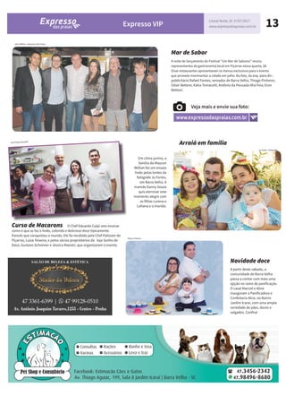 13Expresso VIP
Litoral Norte, SC 1º/07/2017
www.expressodaspraias.com.br
Mar de Sabor
A noite de lançamento do Festival “Um Mar de Sabores” reuniu
representantes da gastronomia local em Piçarras nessa quarta, 28.
Onze restaurantes apresentaram os menus exclusivos para o evento
que promete movimentar a cidade em julho. Na foto, da esq. para dir.:
publicitário Rafael Fontes; vereador de Barra Velha, Thiago Pinheiro;
Odair Bettoni; Kátia Tomacelli; Antônio da Pousada Ilha Feia; Eron
Bettoni.
Arquivo Pessoal
Em clima junino, a
família do Maycon
Willian fez um ensaio
lindo pelas lentes da
fotógrafa Ju Fortes,
em Barra Velha. A
mamãe Danny Souza
quis eternizar este
momento alegre com
as filhas Lorena e
Lohana e o marido.
Veja mais e envie sua foto:
www.expressodaspraias.com.br
Ju Fortes- Fotografia
Curso de Macarons O Chef Eduardo Culpi veio ensinar
como é que se faz o lindo, colorido e delicioso doce tipicamente
francês que conquistou o mundo. Ele foi recebido pela Chef Patissier de
Piçarras, Luiza Teixeira, e pelos sócios proprietários da loja Sonho de
Doce, Gustavo Schreiner e Jéssica Maestri, que organizaram o evento.
Ana Paula Salvador
Novidade doce
A partir deste sábado, a
comunidade de Barra Velha
passa a contar com mais uma
opção no ramo de panificação.
O casal Marciel e Aline
inauguram a Panificadora e
Confeitaria Alice, no Bairro
Jardim Icaraí, com uma ampla
variedade de pães, doces e
salgados. Confira!
Alan Willian - Expresso das Praias
Ana Paula Salvador
Fatos e Photos
Arraiá em família
 