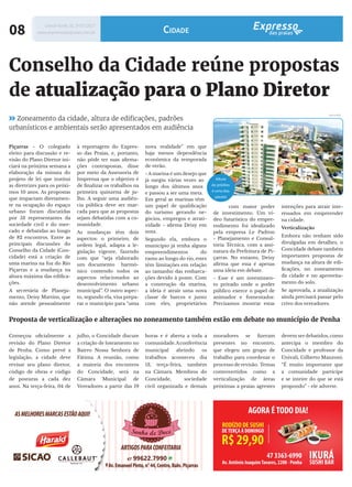 Zoneamento da cidade, altura de edificações, padrões
urbanísticos e ambientais serão apresentados em audiência
Conselho da Cidade reúne propostas
de atualização para o Plano Diretor
Começou oficialmente a
revisão do Plano Diretor
de Penha. Como prevê a
legislação, a cidade deve
revisar seu plano diretor,
código de obras e código
de posturas a cada dez
anos. Na terça-feira, 04 de
Proposta de verticalização e alterações no zoneamento também estão em debate no município de Penha
Piçarras - O colegiado
eleito para discussão e re-
visão do Plano Diretor ini-
ciará na próxima semana a
elaboração da minuta do
projeto de lei que institui
as diretrizes para os próxi-
mos 10 anos. As propostas
que impactam diretamen-
te na ocupação do espaço
urbano foram discutidas
por 53 representantes da
sociedade civil e do mer-
cado e debatidas ao longo
de 82 encontros. Entre as
principais discussões do
Conselho da Cidade (Con-
cidade) está a criação de
uma marina na foz do Rio
Piçarras e a mudança na
altura máxima das edifica-
ções.
A secretária de Planeja-
mento, Deisy Martins, que
não atende pessoalmente
julho, o Concidade discute
a criação de loteamento no
Bairro Nossa Senhora de
Fátima. A reunião, como
a maioria dos encontros
do Concidade, será na
Câmara Municipal de
Vereadores a partir das 19
à reportagem do Expres-
so das Praias, e, portanto,
não pôde ter suas afirma-
ções contrapostas, disse
por meio da Assessoria de
Imprensa que o objetivo é
de finalizar os trabalhos na
primeira quinzena de ju-
lho. A seguir uma audiên-
cia pública deve ser mar-
cada para que as propostas
sejam debatidas com a co-
munidade.
As mudanças têm dois
aspectos: o primeiro, de
ordem legal, adapta a le-
gislação vigente, fazendo
com que “seja elaborado
um documento harmô-
nico contendo todos os
aspectos relacionados ao
desenvolvimento urbano
municipal”. O outro aspec-
to, segundo ela, visa prepa-
rar o município para “uma
nova realidade” em que
haja menos dependência
econômica da temporada
de verão.
- A marina é um desejo que
já surgiu várias vezes ao
longo dos últimos anos
e passou a ser uma meta.
Em geral as marinas têm
um papel de qualificação
do turismo gerando ne-
gócios, empregos e atrati-
vidade - afirma Deisy em
nota.
Segundo ela, embora o
município já tenha alguns
empreendimentos do
ramo ao longo do rio, estes
têm limitações em relação
ao tamanho das embarca-
ções devido à ponte. Com
a construção da marina,
a ideia é atrair uma nova
classe de barcos e junto
com eles, proprietários
Altura
de prédios
é uma das
pautas
Litoral Norte, SC 1º/07/2017
www.expressodaspraias.com.br08 Cidade
com maior poder
de investimento. Um ví-
deo futurístico do empre-
endimento foi idealizado
pela empresa Le Padron
- Planejamento e Consul-
toria Técnica, com a assi-
natura da Prefeitura de Pi-
çarras. No entanto, Deisy
afirma que essa é apenas
uma ideia em debate.
- Esse é um investimen-
to privado onde o poder
público exerce o papel de
animador e fomentador.
Precisamos mostrar estas
intenções para atrair inte-
ressados em empreender
na cidade.
Verticalização
Embora não tenham sido
divulgadas em detalhes, o
Concidade debate também
importantes propostas de
mudança na altura de edi-
ficações, no zoneamento
da cidade e no aproveita-
mento do solo.
Se aprovada, a atualização
ainda precisará passar pelo
crivo dos vereadores.
DIVULGAÇÃO
horas e é aberta a toda a
comunidade.Aconferência
municipal abrindo os
trabalhos aconteceu dia
13, terça-feira, também
na Câmara. Membros do
Concidade, sociedade
civil organizada e demais
moradores se fizeram
presentes no encontro,
que elegeu um grupo de
trabalho para coordenar o
processo de revisão. Temas
controvertidos como a
verticalização de áreas
próximas a praias agrestes
devem ser debatidos, como
antecipa o membro do
Concidade e professor da
Univali, Gilberto Manzoni:
“É muito importante que
a comunidade participe
e se inteire do que se está
propondo” - ele adverte.
 